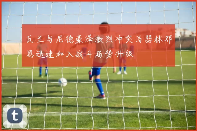 瓦兰与尼德豪泽激烈冲突马瑟林邓恩迅速加入战斗局势升级