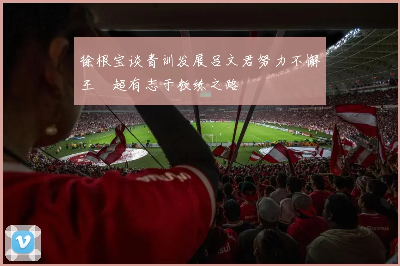徐根宝谈青训发展吕文君努力不懈王燊超有志于教练之路