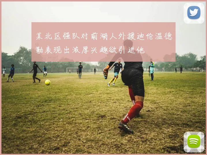 某北区强队对前湖人外援迪伦温德勒表现出浓厚兴趣欲引进他