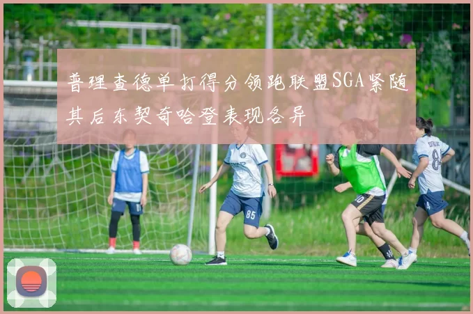 普理查德单打得分领跑联盟SGA紧随其后东契奇哈登表现各异