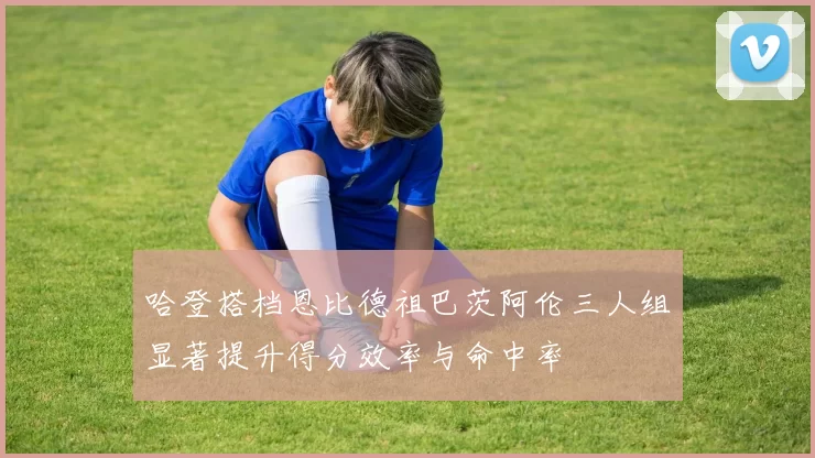 哈登搭档恩比德祖巴茨阿伦三人组显著提升得分效率与命中率