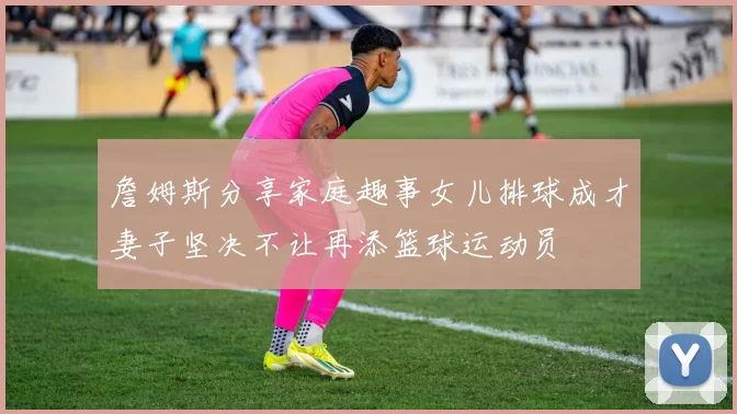 詹姆斯分享家庭趣事女儿排球成才妻子坚决不让再添篮球运动员