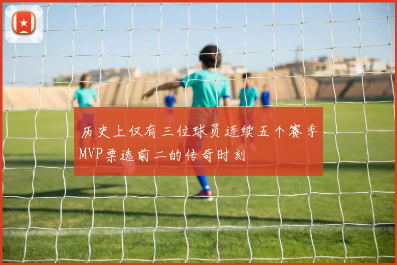 历史上仅有三位球员连续五个赛季MVP票选前二的传奇时刻