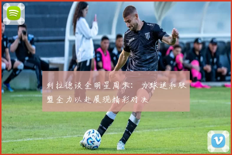 利拉德谈全明星周末：为球迷和联盟全力以赴展现精彩对决