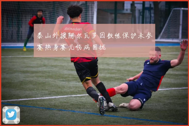 泰山外援阿尔瓦罗因教练保护未参赛热身赛无伤病困扰