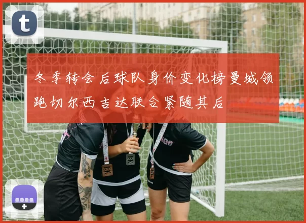冬季转会后球队身价变化榜曼城领跑切尔西吉达联合紧随其后