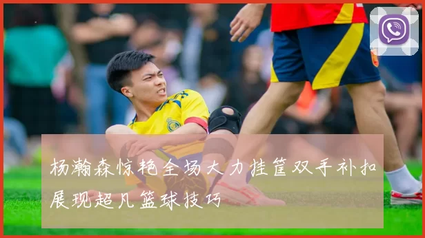 杨瀚森惊艳全场大力挂筐双手补扣展现超凡篮球技巧