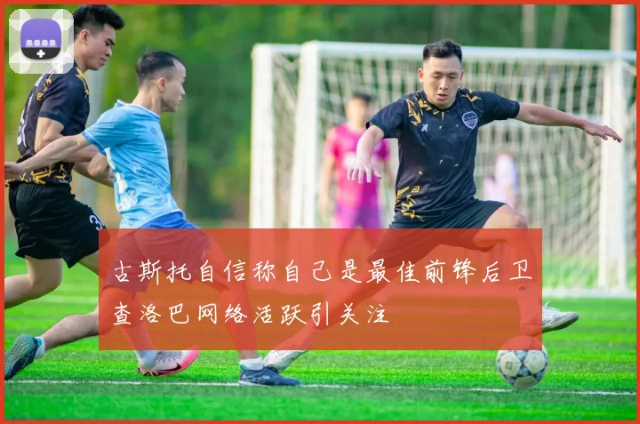 古斯托自信称自己是最佳前锋后卫查洛巴网络活跃引关注