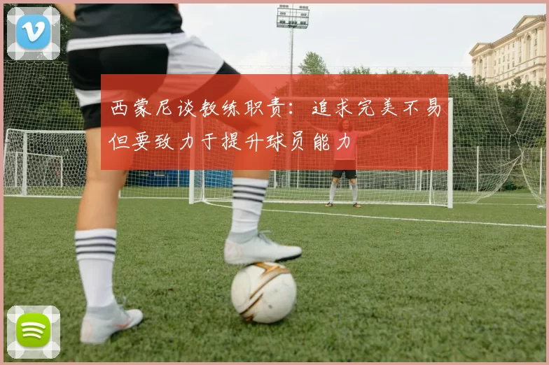 西蒙尼谈教练职责：追求完美不易但要致力于提升球员能力