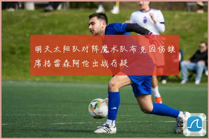 明天太阳队对阵魔术队布克因伤缺席格雷森阿伦出战存疑