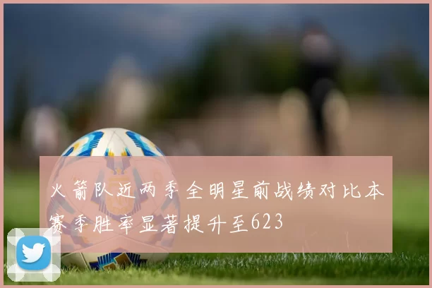 火箭队近两季全明星前战绩对比本赛季胜率显著提升至623