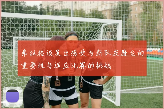 弗拉格谈复出感受与新队友磨合的重要性与适应比赛的挑战