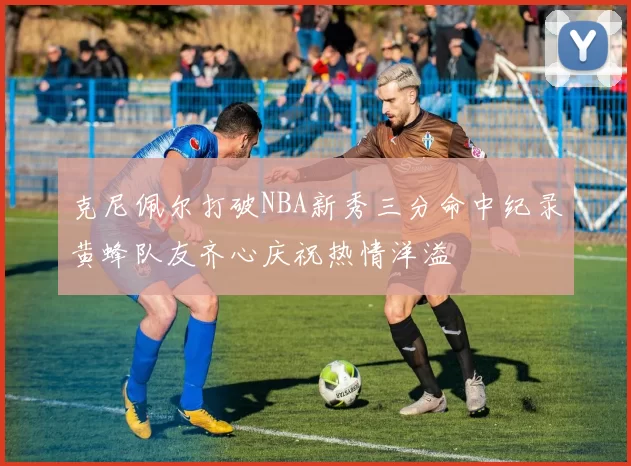 克尼佩尔打破NBA新秀三分命中纪录黄蜂队友齐心庆祝热情洋溢