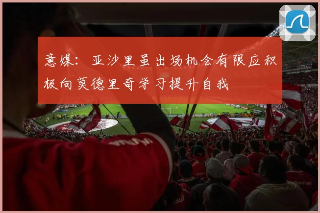 意媒：亚沙里虽出场机会有限应积极向莫德里奇学习提升自我