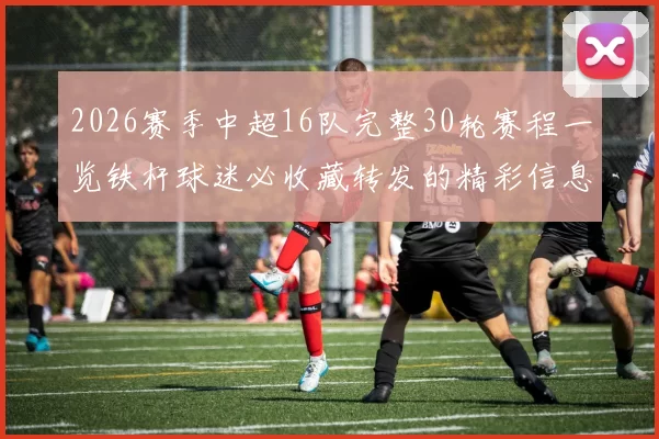 2026赛季中超16队完整30轮赛程一览铁杆球迷必收藏转发的精彩信息