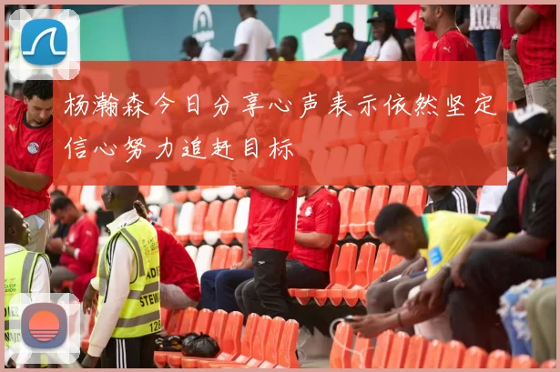 杨瀚森今日分享心声表示依然坚定信心努力追赶目标